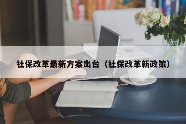 社保改革最新方案出台（社保改革新政策）