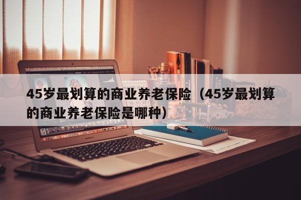 45岁最划算的商业养老保险（45岁最划算的商业养老保险是哪种）