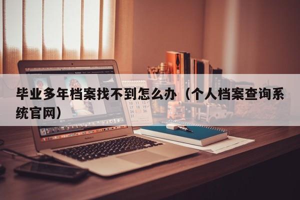 毕业多年档案找不到怎么办（个人档案查询系统官网）