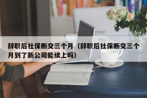 辞职后社保断交三个月（辞职后社保断交三个月到了新公司能续上吗）