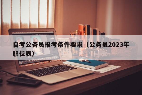 自考公务员报考条件要求（公务员2023年职位表）