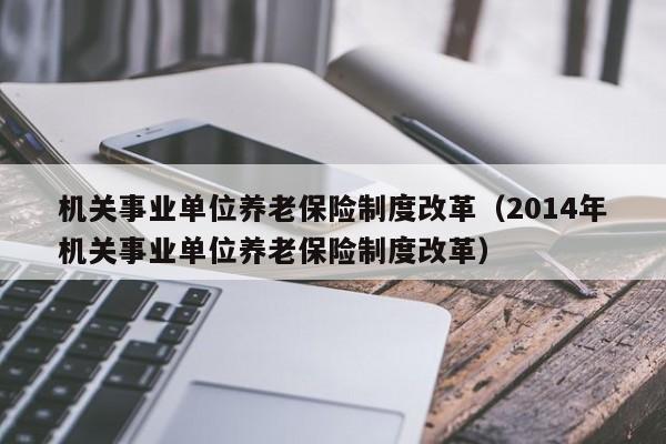 机关事业单位养老保险制度改革（2014年机关事业单位养老保险制度改革）