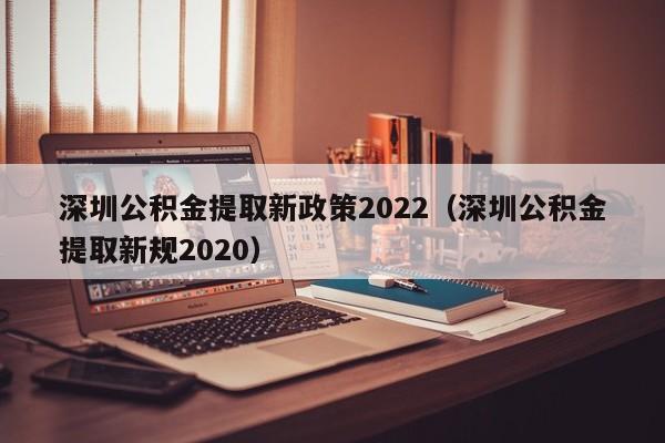 深圳公积金提取新政策2022（深圳公积金提取新规2020）