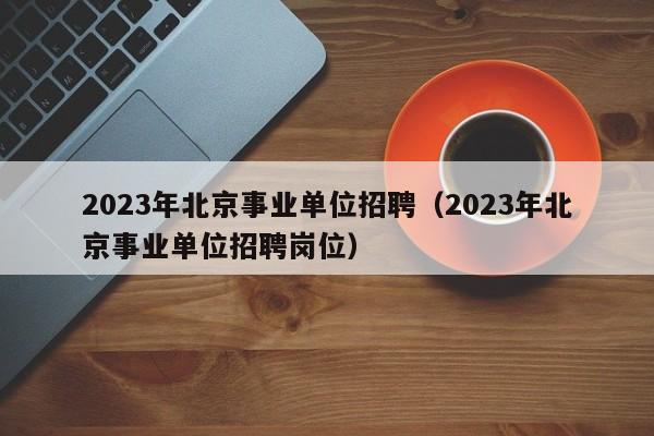 2023年北京事业单位招聘（2023年北京事业单位招聘岗位）