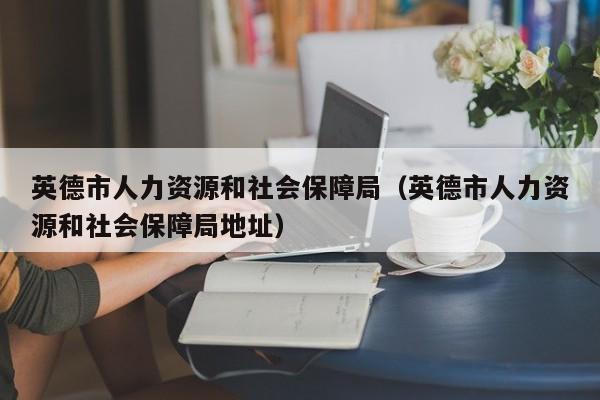 英德市人力资源和社会保障局（英德市人力资源和社会保障局地址）