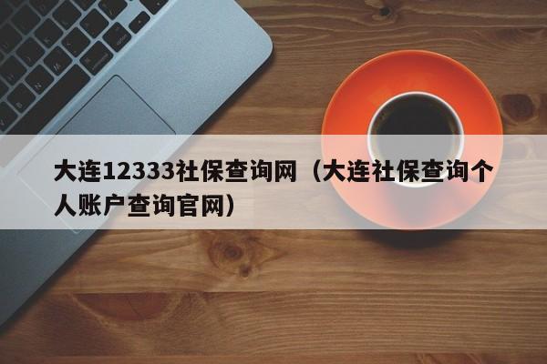 大连12333社保查询网（大连社保查询个人账户查询官网）