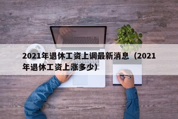 2021年退休工资上调最新消息（2021年退休工资上涨多少）