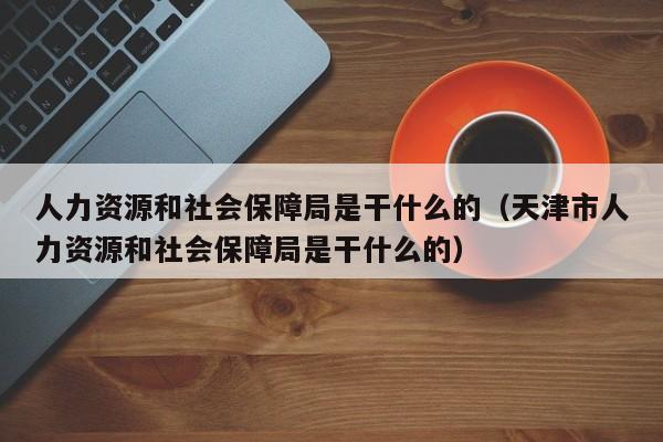 人力资源和社会保障局是干什么的（天津市人力资源和社会保障局是干什么的）