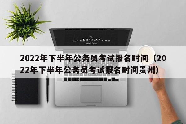 2022年下半年公务员考试报名时间（2022年下半年公务员考试报名时间贵州）