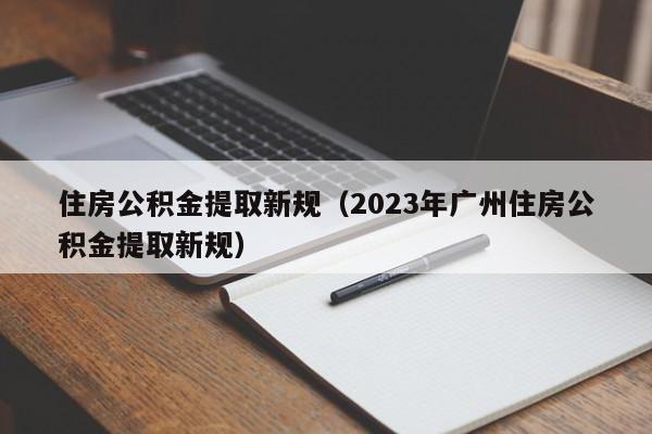 住房公积金提取新规（2023年广州住房公积金提取新规）