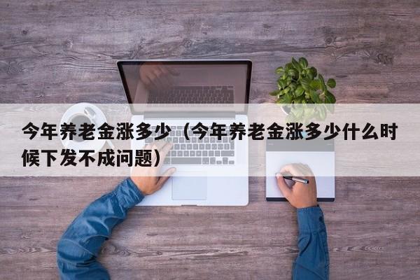 今年养老金涨多少（今年养老金涨多少什么时候下发不成问题）