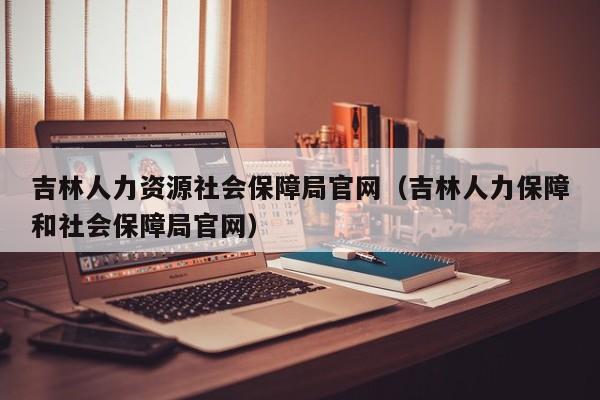 吉林人力资源社会保障局官网（吉林人力保障和社会保障局官网）