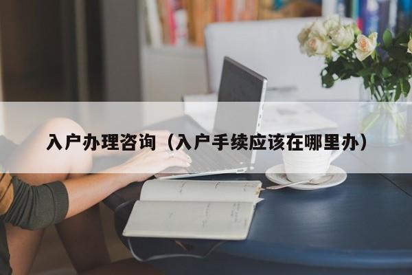 入户办理咨询（入户手续应该在哪里办）
