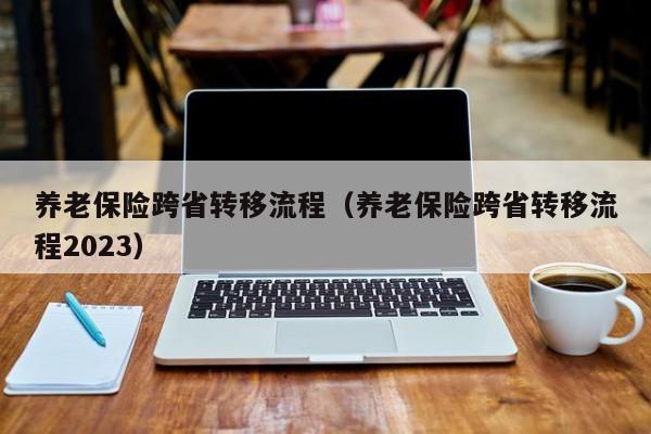 养老保险跨省转移流程（养老保险跨省转移流程2023）