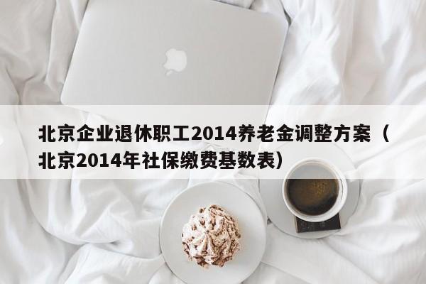 北京企业退休职工2014养老金调整方案（北京2014年社保缴费基数表）