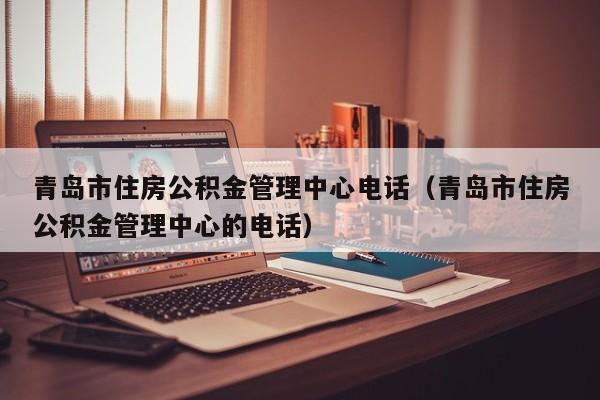 青岛市住房公积金管理中心电话（青岛市住房公积金管理中心的电话）