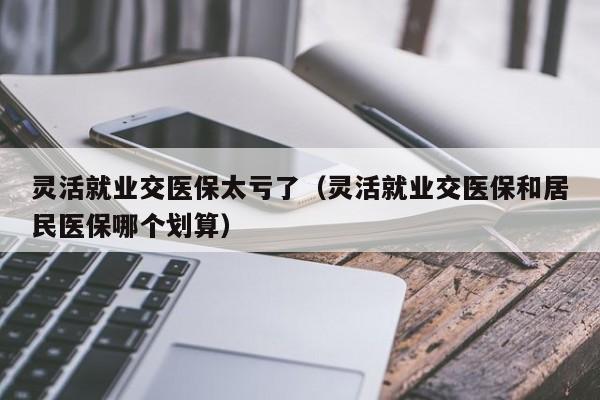 灵活就业交医保太亏了（灵活就业交医保和居民医保哪个划算）
