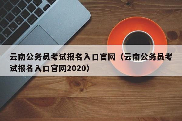 云南公务员考试报名入口官网（云南公务员考试报名入口官网2020）