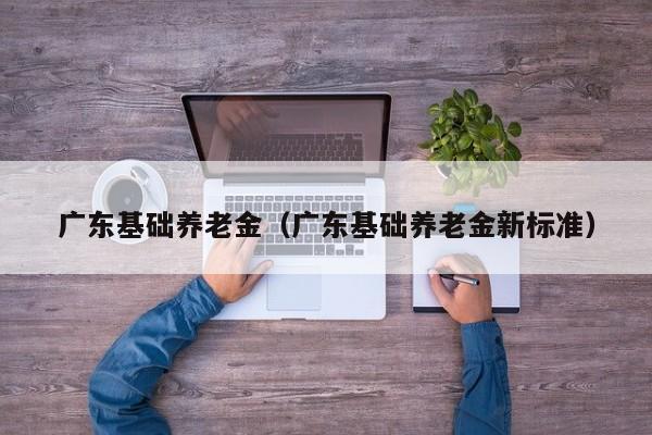 广东基础养老金（广东基础养老金新标准）