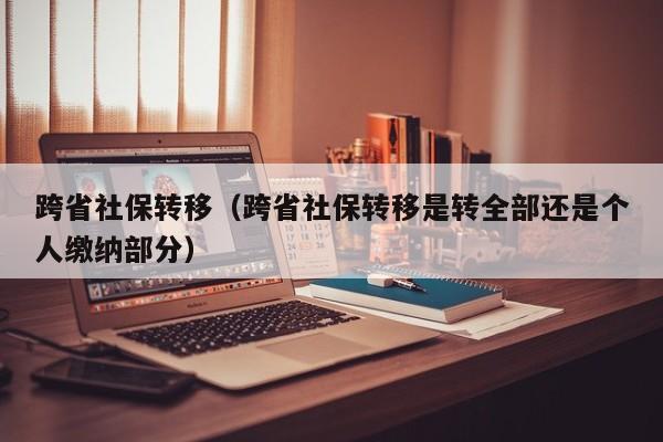跨省社保转移（跨省社保转移是转全部还是个人缴纳部分）