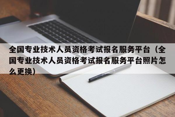 全国专业技术人员资格考试报名服务平台（全国专业技术人员资格考试报名服务平台照片怎么更换）