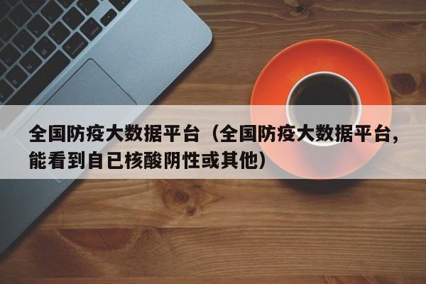 全国防疫大数据平台（全国防疫大数据平台,能看到自已核酸阴性或其他）