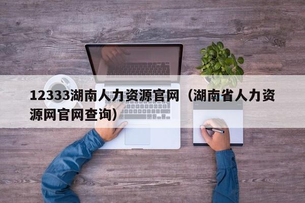 12333湖南人力资源官网（湖南省人力资源网官网查询）