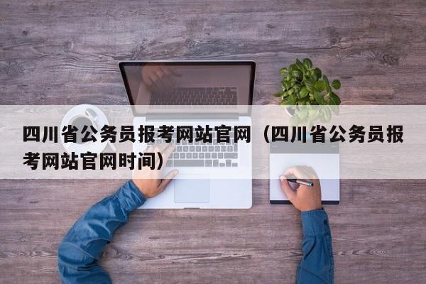 四川省公务员报考网站官网（四川省公务员报考网站官网时间）