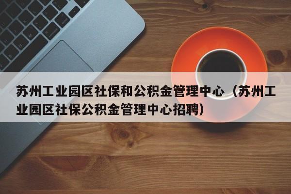 苏州工业园区社保和公积金管理中心（苏州工业园区社保公积金管理中心招聘）