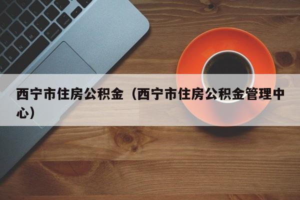西宁市住房公积金（西宁市住房公积金管理中心）