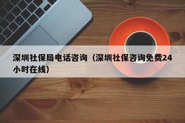 深圳社保局电话咨询（深圳社保咨询免费24小时在线）