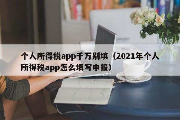个人所得税app千万别填（2021年个人所得税app怎么填写申报）
