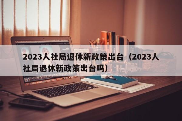 2023人社局退休新政策出台（2023人社局退休新政策出台吗）