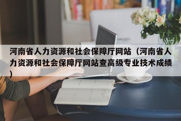 河南省人力资源和社会保障厅网站（河南省人力资源和社会保障厅网站查高级专业技术成绩）