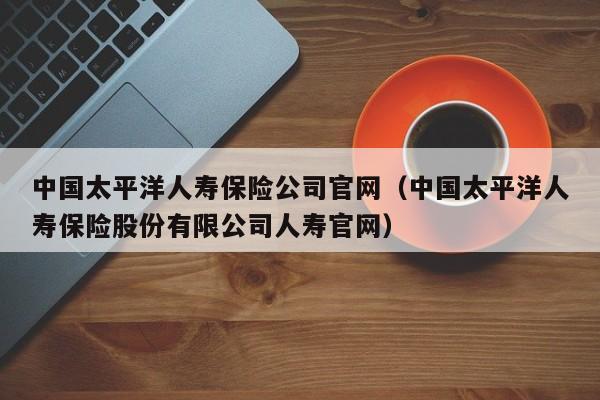 中国太平洋人寿保险公司官网（中国太平洋人寿保险股份有限公司人寿官网）