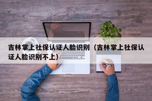 吉林掌上社保认证人脸识别（吉林掌上社保认证人脸识别不上）