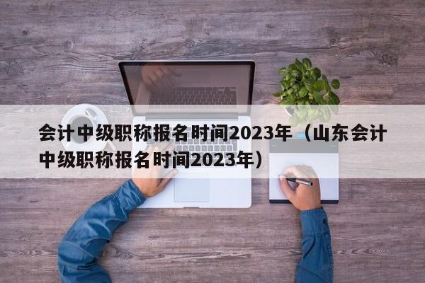 会计中级职称报名时间2023年（山东会计中级职称报名时间2023年）