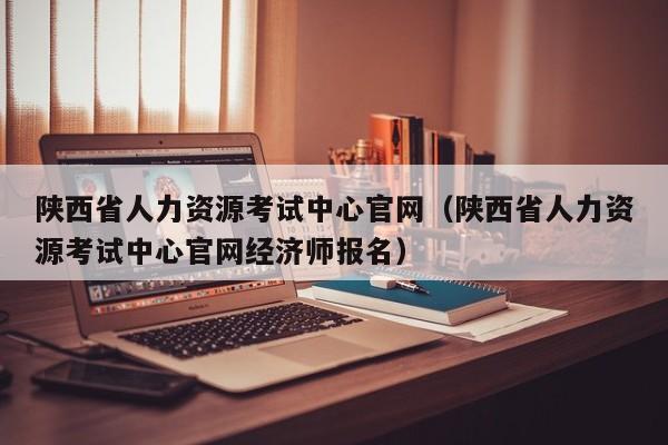 陕西省人力资源考试中心官网（陕西省人力资源考试中心官网经济师报名）
