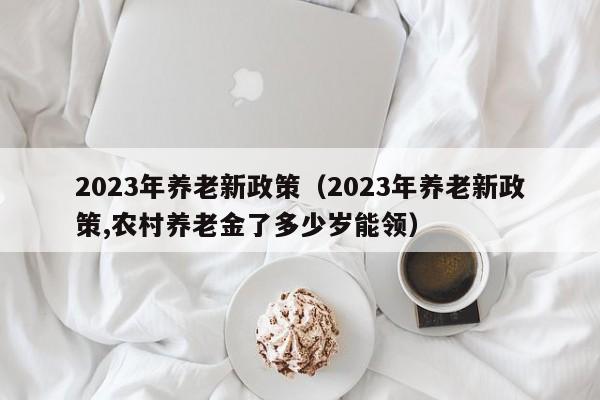 2023年养老新政策（2023年养老新政策,农村养老金了多少岁能领）
