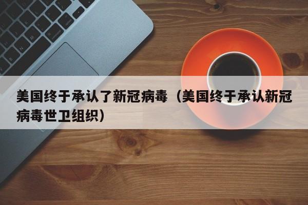 美国终于承认了新冠病毒（美国终于承认新冠病毒世卫组织）