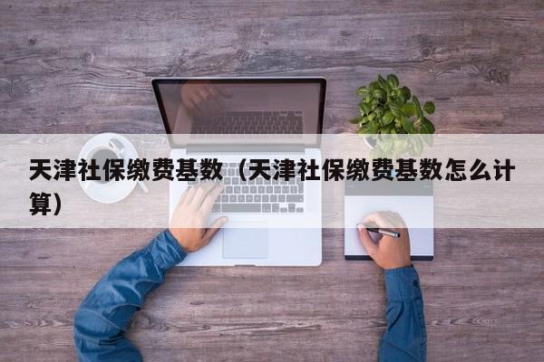 天津社保缴费基数（天津社保缴费基数怎么计算）