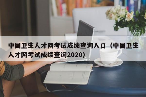 中国卫生人才网考试成绩查询入口（中国卫生人才网考试成绩查询2020）