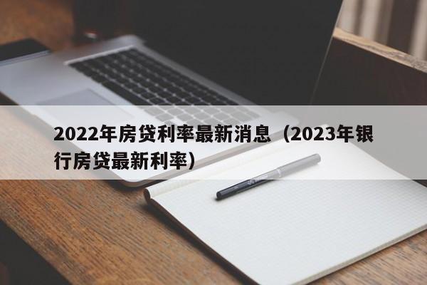 2022年房贷利率最新消息（2023年银行房贷最新利率）