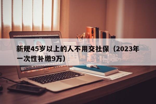 新规45岁以上的人不用交社保（2023年一次性补缴9万）