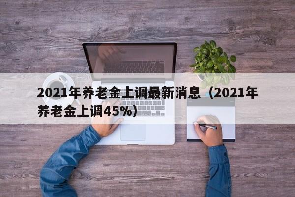 2021年养老金上调最新消息（2021年养老金上调45%）