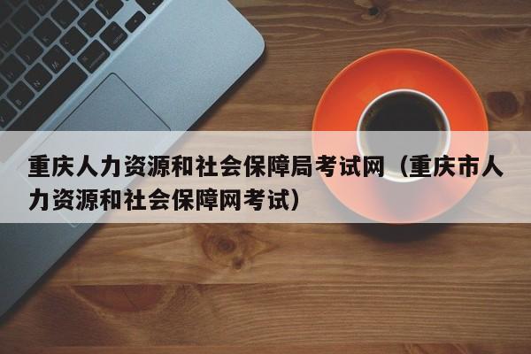 重庆人力资源和社会保障局考试网（重庆市人力资源和社会保障网考试）