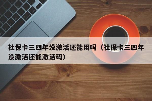 社保卡三四年没激活还能用吗（社保卡三四年没激活还能激活码）