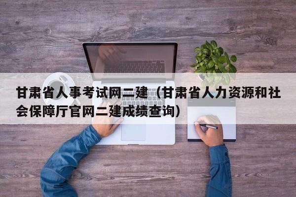 甘肃省人事考试网二建（甘肃省人力资源和社会保障厅官网二建成绩查询）