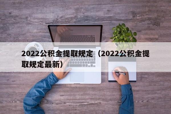 2022公积金提取规定（2022公积金提取规定最新）
