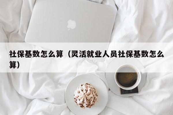 社保基数怎么算（灵活就业人员社保基数怎么算）